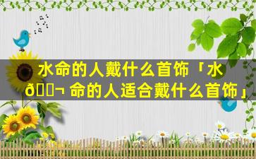 水命的人戴什么首饰「水 🐬 命的人适合戴什么首饰」